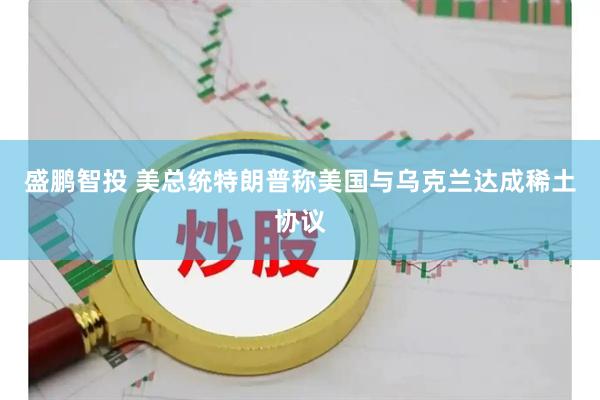 盛鹏智投 美总统特朗普称美国与乌克兰达成稀土协议