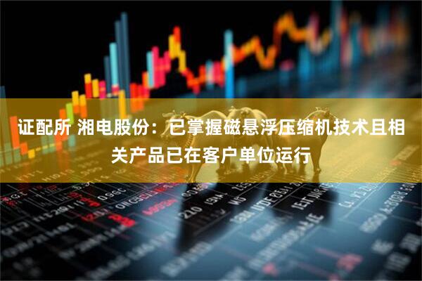 证配所 湘电股份：已掌握磁悬浮压缩机技术且相关产品已在客户单位运行