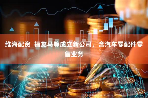 维海配资  福龙马等成立新公司，含汽车零配件零售业务