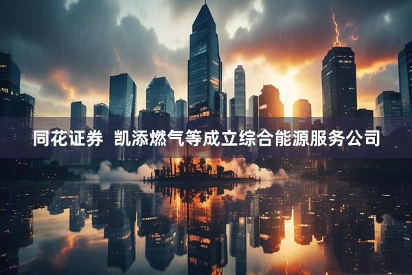 同花证券  凯添燃气等成立综合能源服务公司
