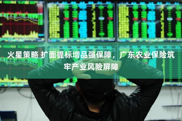火星策略 扩面提标增品强保障，广东农业保险筑牢产业风险屏障