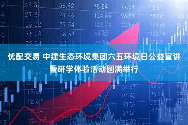 优配交易 中建生态环境集团六五环境日公益宣讲暨研学体验活动圆满举行