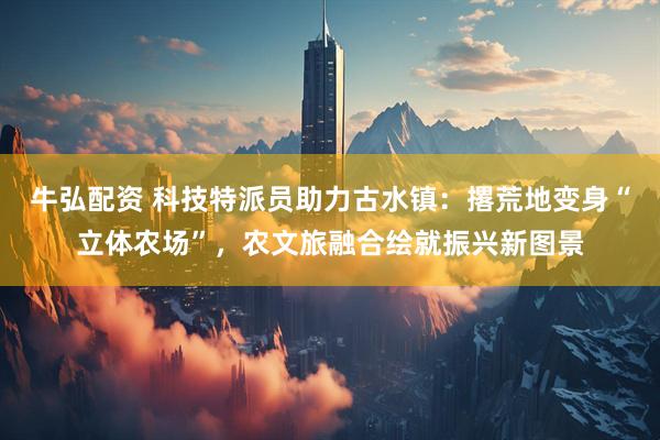 牛弘配资 科技特派员助力古水镇：撂荒地变身“立体农场”，农文旅融合绘就振兴新图景
