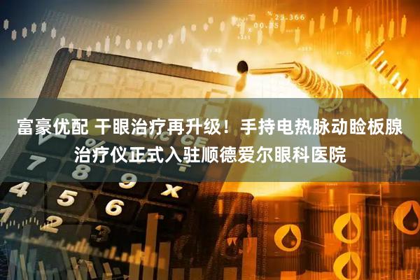 富豪优配 干眼治疗再升级！手持电热脉动睑板腺治疗仪正式入驻顺德爱尔眼科医院