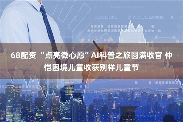 68配资 “点亮微心愿”AI科普之旅圆满收官 仲恺困境儿童收获别样儿童节
