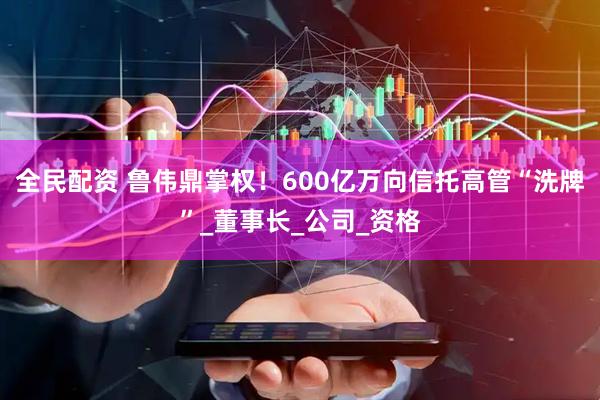 全民配资 鲁伟鼎掌权！600亿万向信托高管“洗牌”_董事长_公司_资格