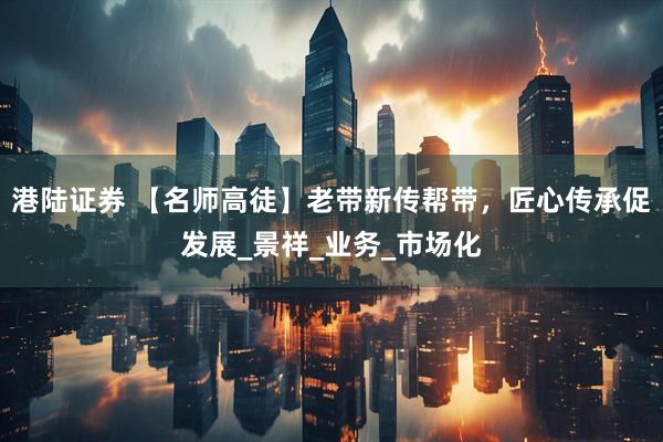 港陆证券 【名师高徒】老带新传帮带，匠心传承促发展_景祥_业务_市场化