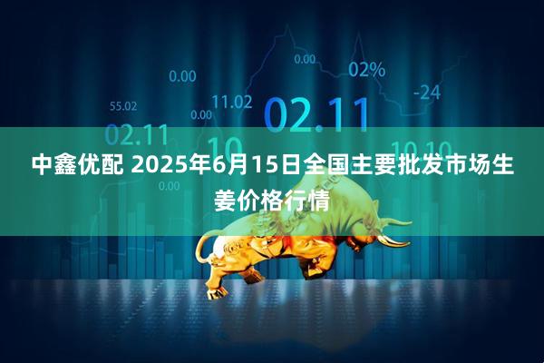 中鑫优配 2025年6月15日全国主要批发市场生姜价格行情