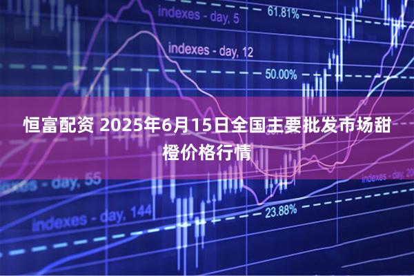 恒富配资 2025年6月15日全国主要批发市场甜橙价格行情