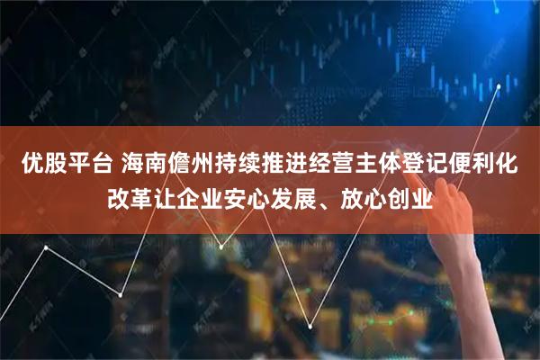 优股平台 海南儋州持续推进经营主体登记便利化改革让企业安心发展、放心创业