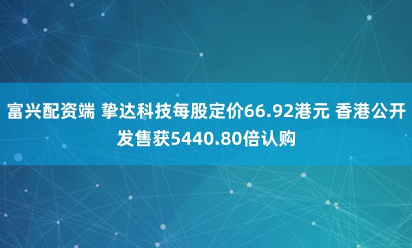 富兴配资端 挚达科技每股定价66.92港元 香港公开发售获5440.80倍认购