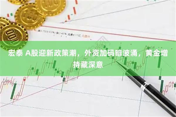 宏泰 A股迎新政策潮，外资加码暗波涌，黄金增持藏深意