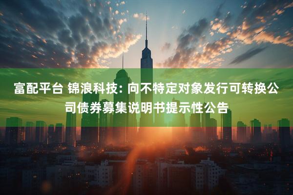 富配平台 锦浪科技: 向不特定对象发行可转换公司债券募集说明书提示性公告