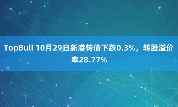 TopBull 10月29日新港转债下跌0.3%，转股溢价率28.77%