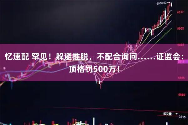 忆速配 罕见！躲避推脱，不配合询问……证监会：顶格罚500万！