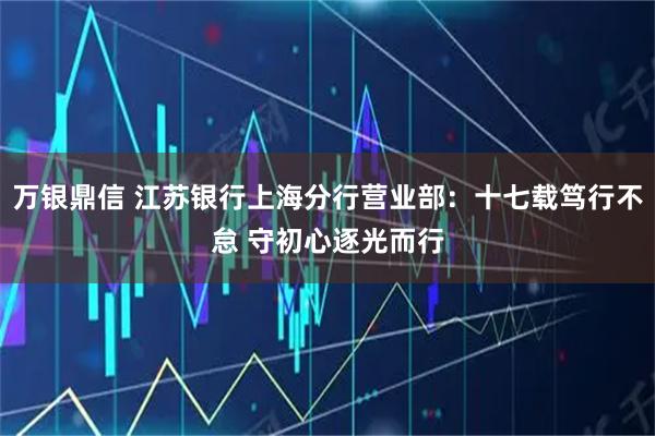 万银鼎信 江苏银行上海分行营业部：十七载笃行不怠 守初心逐光而行
