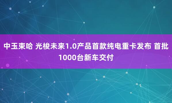 中玉束哈 光梭未来1.0产品首款纯电重卡发布 首批1000台新车交付