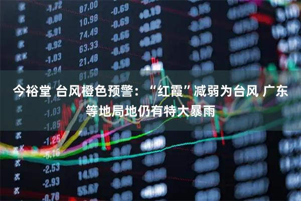 今裕堂 台风橙色预警：“红霞”减弱为台风 广东等地局地仍有特大暴雨